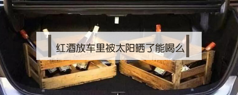 紅酒放車?yán)锉惶?yáng)曬了能喝么